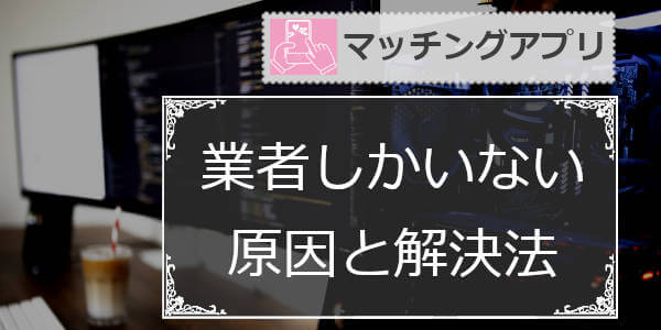 マッチングアプリは業者しかいない？業者ばかり？実態と解決法